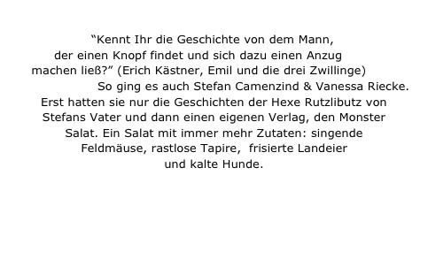 
“Kennt Ihr die Geschichte von dem Mann, der einen Knopf findet und sich dazu einen Anzug 
machen ließ?” (Erich Kästner, Emil und die drei Zwillinge) 
So ging es auch Stefan Camenzind & Vanessa Riecke. 
Erst hatten sie nur die Geschichten der Hexe Rutzlibutz von 
Stefans Vater und dann einen eigenen Verlag, den Monster Salat. Ein Salat mit immer mehr Zutaten: singende Feldmäuse, rastlose Tapire,  frisierte Landeier und kalte Hunde.